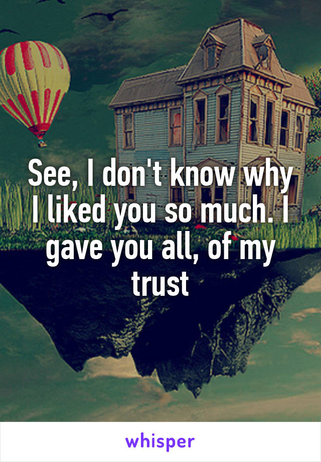 See, I don't know why I liked you so much. I gave you all, of my trust