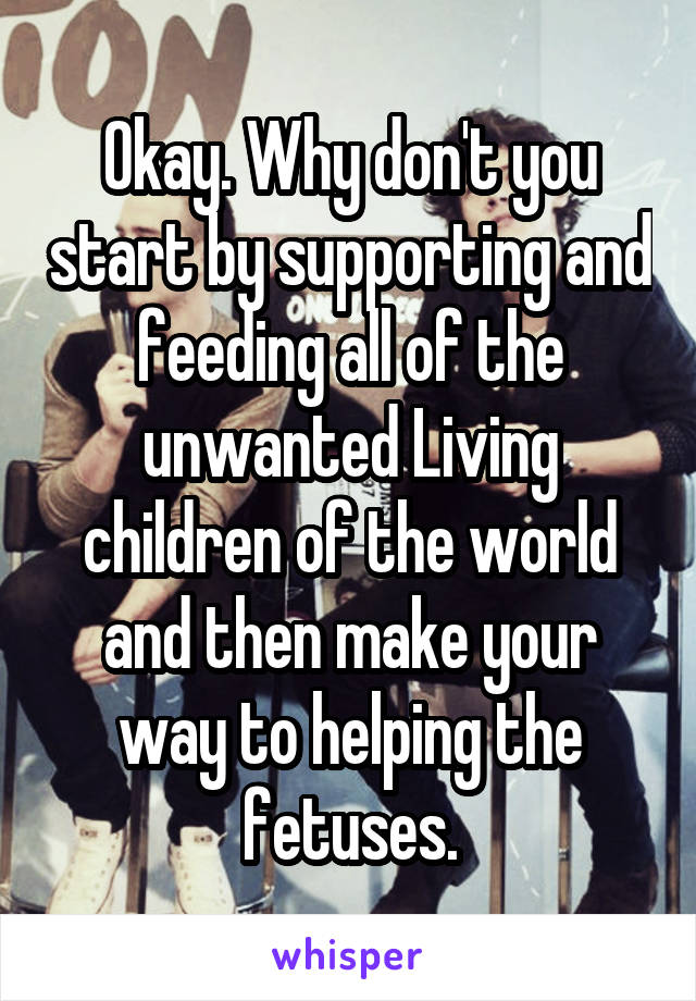 Okay. Why don't you start by supporting and feeding all of the unwanted Living children of the world and then make your way to helping the fetuses.