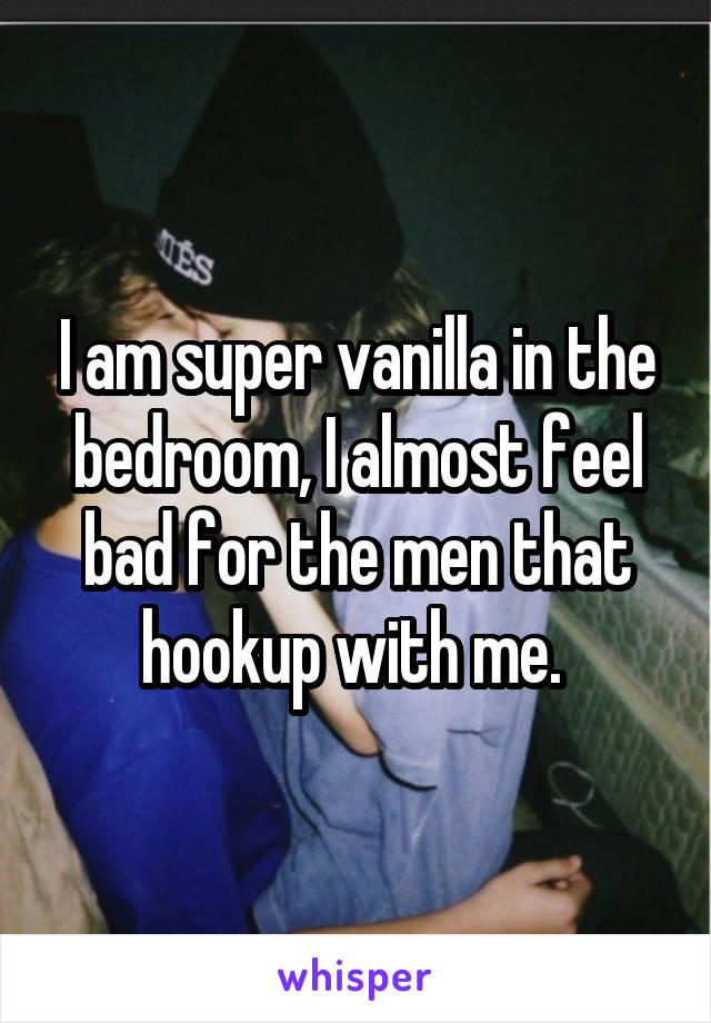 I am super vanilla in the bedroom, I almost feel bad for the men that hookup with me. 