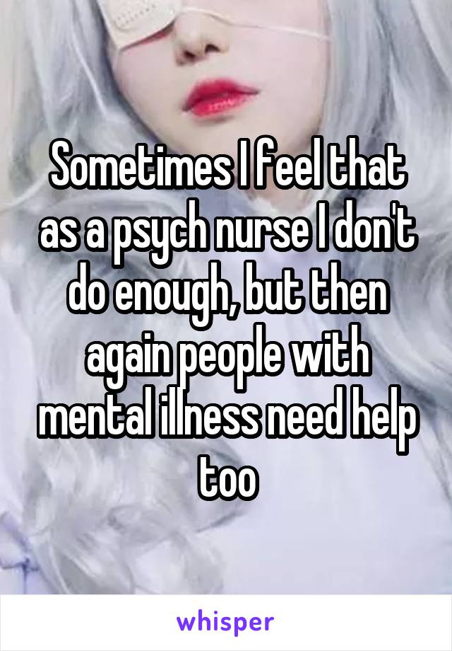 Sometimes I feel that as a psych nurse I don't do enough, but then again people with mental illness need help too