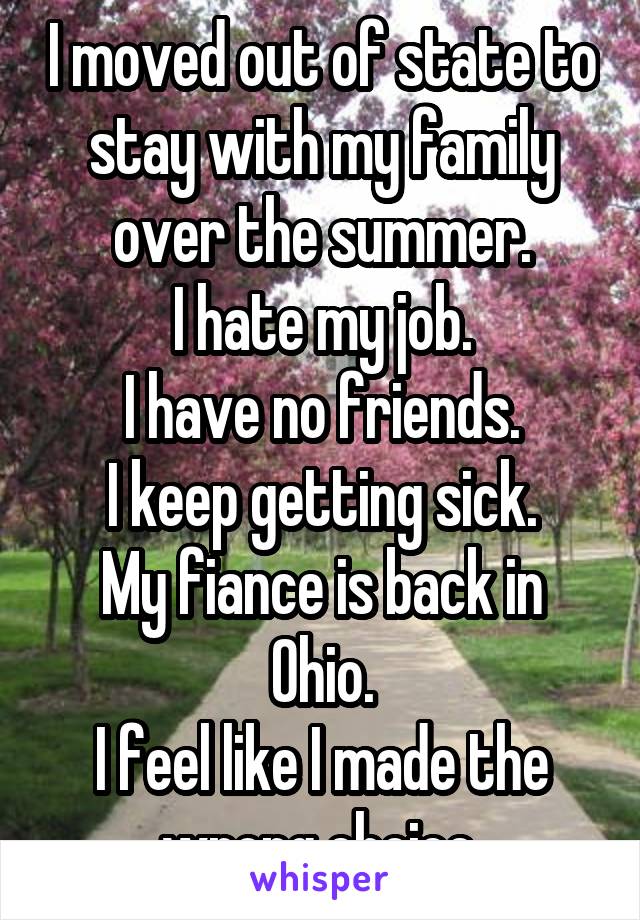 I moved out of state to stay with my family over the summer.
I hate my job.
I have no friends.
I keep getting sick.
My fiance is back in Ohio.
I feel like I made the wrong choice.