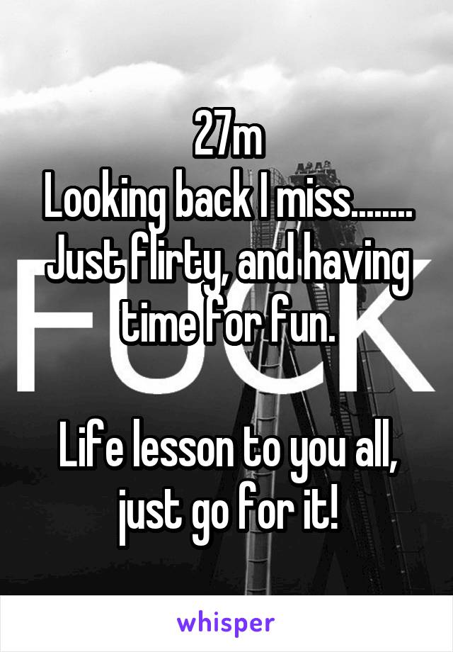 27m
Looking back I miss........
Just flirty, and having time for fun.

Life lesson to you all, just go for it!