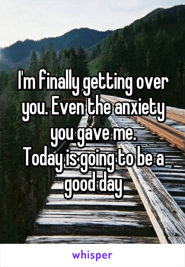 I'm finally getting over you. Even the anxiety you gave me.
Today is going to be a good day