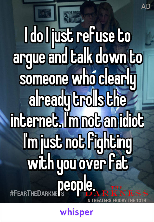 I do I just refuse to argue and talk down to someone who clearly already trolls the internet. I'm not an idiot I'm just not fighting with you over fat people. 