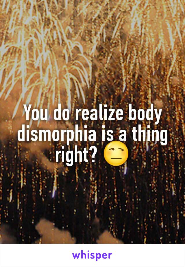 You do realize body dismorphia is a thing right? 😒