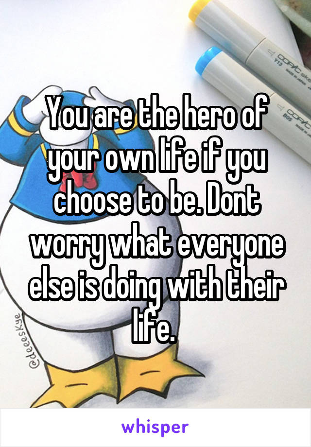 You are the hero of your own life if you choose to be. Dont worry what everyone else is doing with their life. 