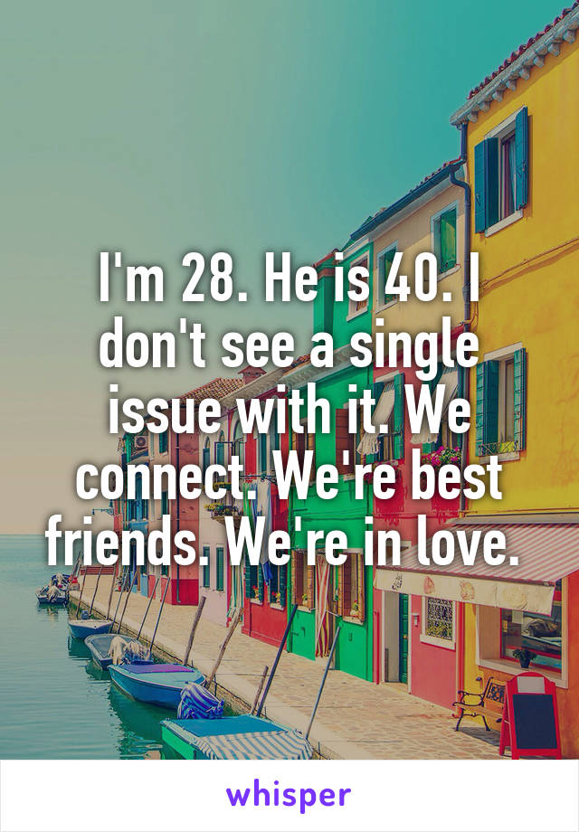 I'm 28. He is 40. I don't see a single issue with it. We connect. We're best friends. We're in love. 