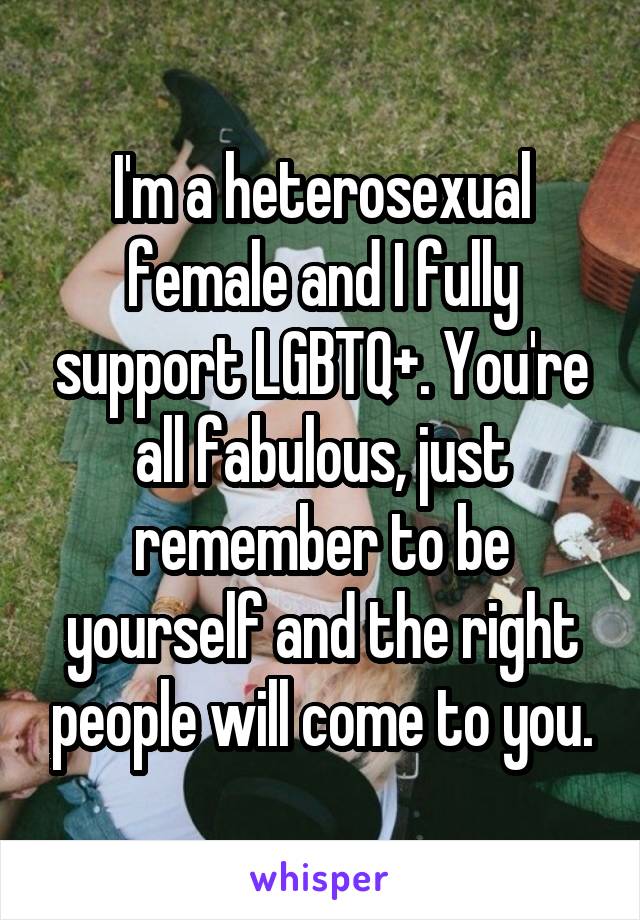 I'm a heterosexual female and I fully support LGBTQ+. You're all fabulous, just remember to be yourself and the right people will come to you.