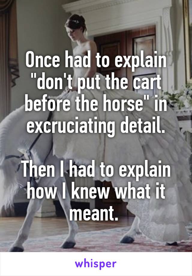 Once had to explain "don't put the cart before the horse" in excruciating detail.

Then I had to explain how I knew what it meant. 