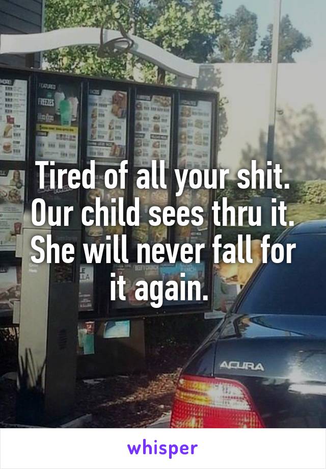 Tired of all your shit. Our child sees thru it. She will never fall for it again. 