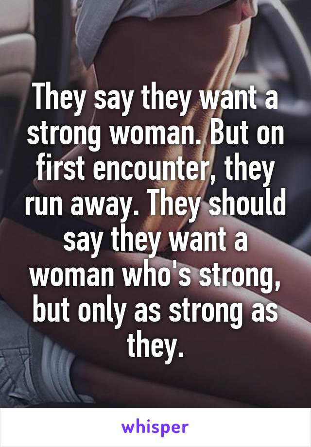 They say they want a strong woman. But on first encounter, they run away. They should say they want a woman who's strong, but only as strong as they.