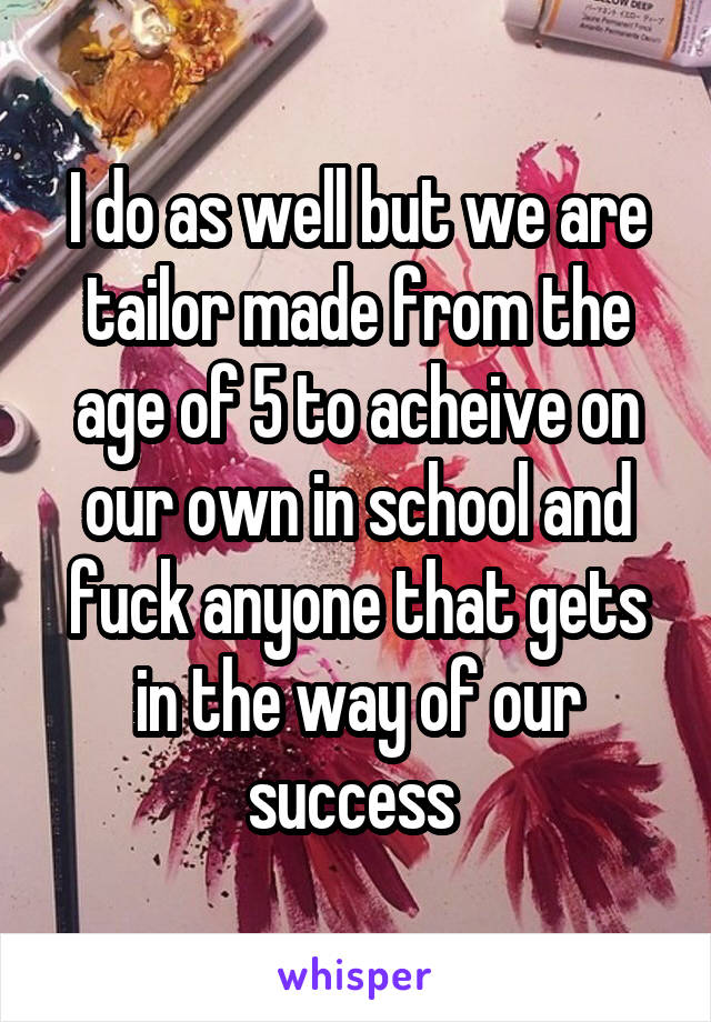 I do as well but we are tailor made from the age of 5 to acheive on our own in school and fuck anyone that gets in the way of our success 