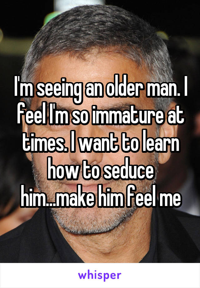 I'm seeing an older man. I feel I'm so immature at times. I want to learn how to seduce him...make him feel me