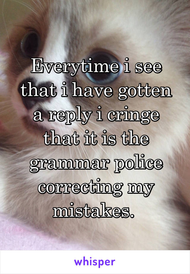 Everytime i see that i have gotten a reply i cringe that it is the grammar police correcting my mistakes. 