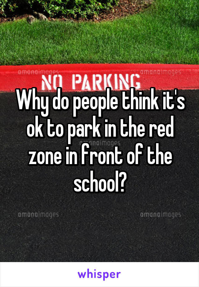 Why do people think it's ok to park in the red zone in front of the school?