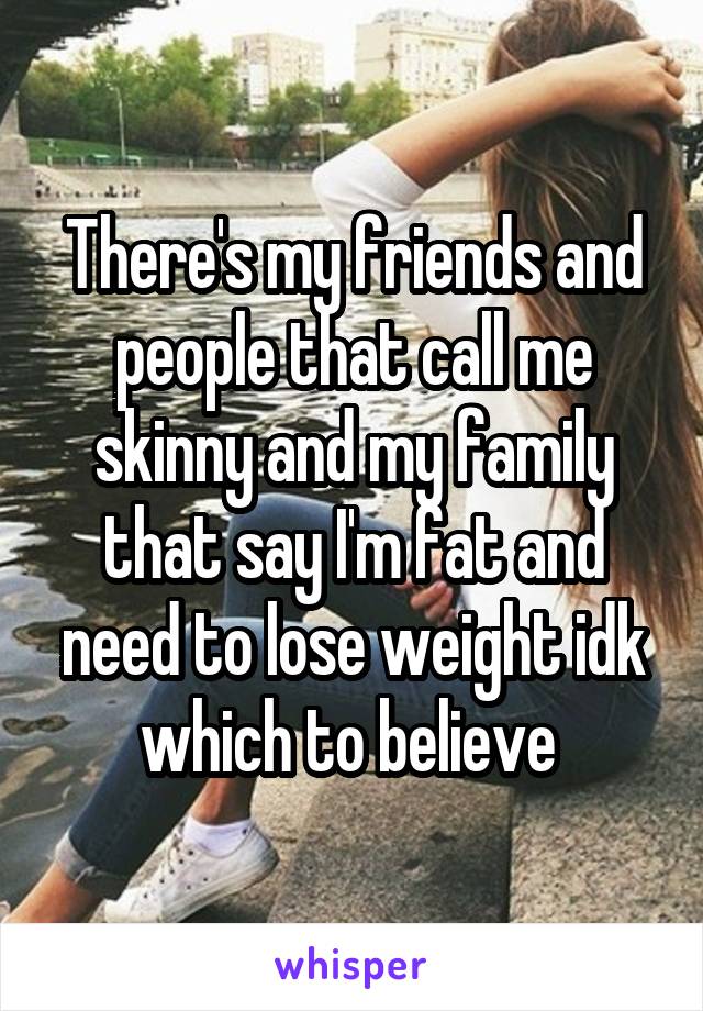 There's my friends and people that call me skinny and my family that say I'm fat and need to lose weight idk which to believe 