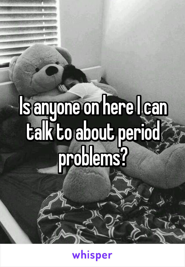 Is anyone on here I can talk to about period problems?