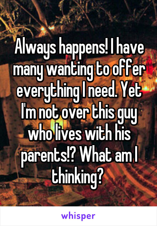 Always happens! I have many wanting to offer everything I need. Yet I'm not over this guy who lives with his parents!? What am I thinking? 