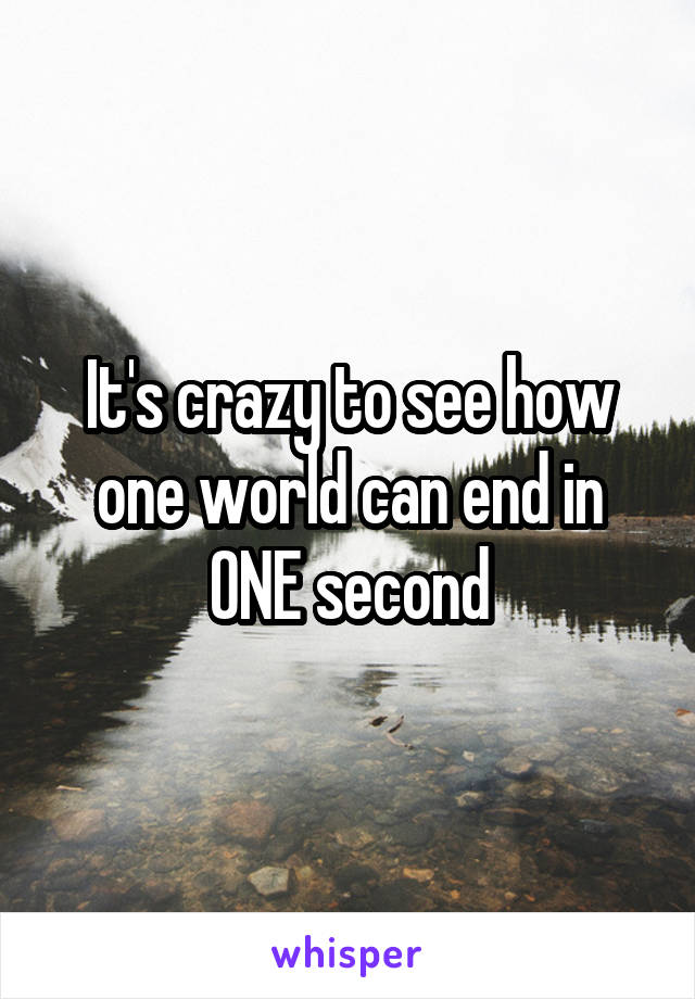 It's crazy to see how one world can end in ONE second