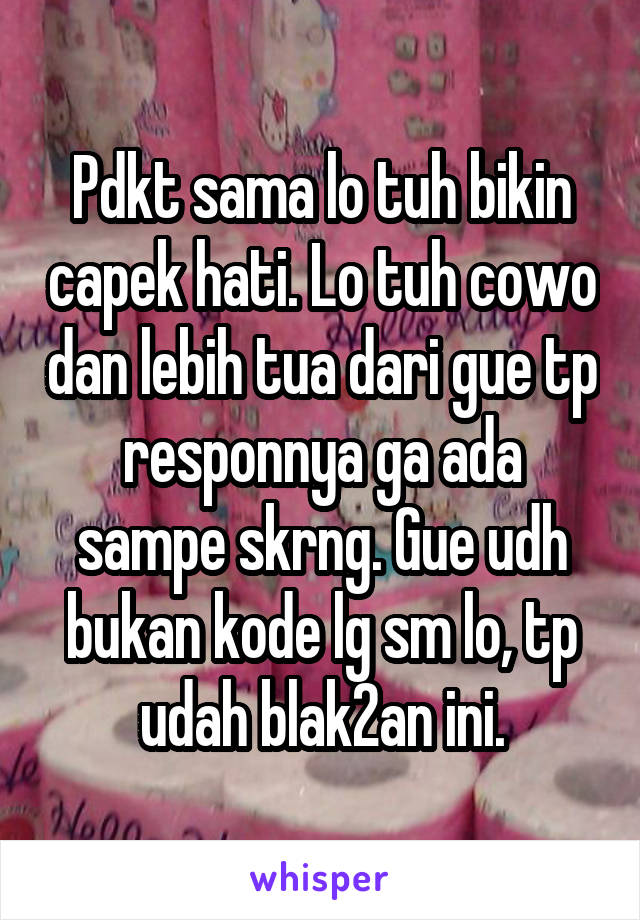 Pdkt sama lo tuh bikin capek hati. Lo tuh cowo dan lebih tua dari gue tp responnya ga ada sampe skrng. Gue udh bukan kode lg sm lo, tp udah blak2an ini.