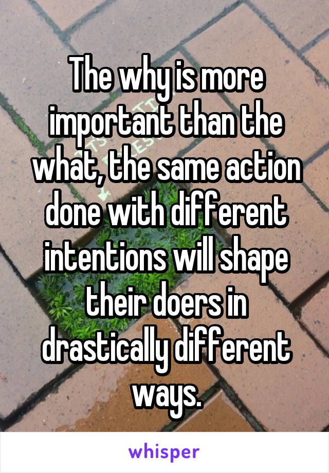 The why is more important than the what, the same action done with different intentions will shape their doers in drastically different ways.