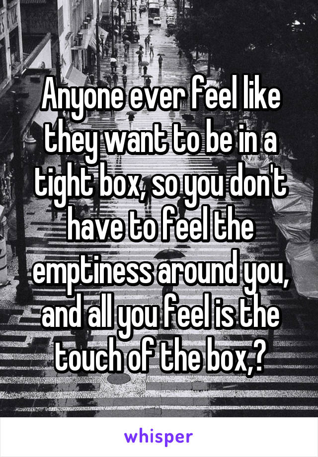 Anyone ever feel like they want to be in a tight box, so you don't have to feel the emptiness around you, and all you feel is the touch of the box,?