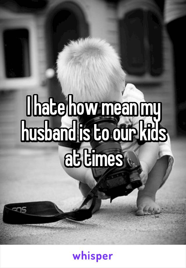 I hate how mean my husband is to our kids at times