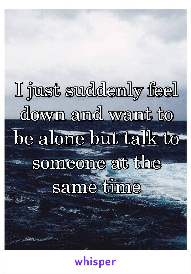 I just suddenly feel down and want to be alone but talk to someone at the same time