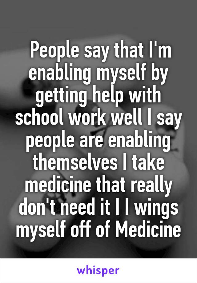  People say that I'm enabling myself by getting help with school work well I say people are enabling themselves I take medicine that really don't need it I I wings myself off of Medicine