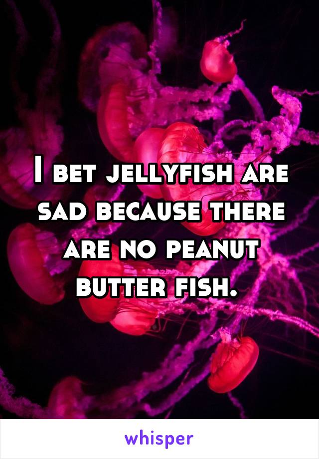 I bet jellyfish are sad because there are no peanut butter fish. 