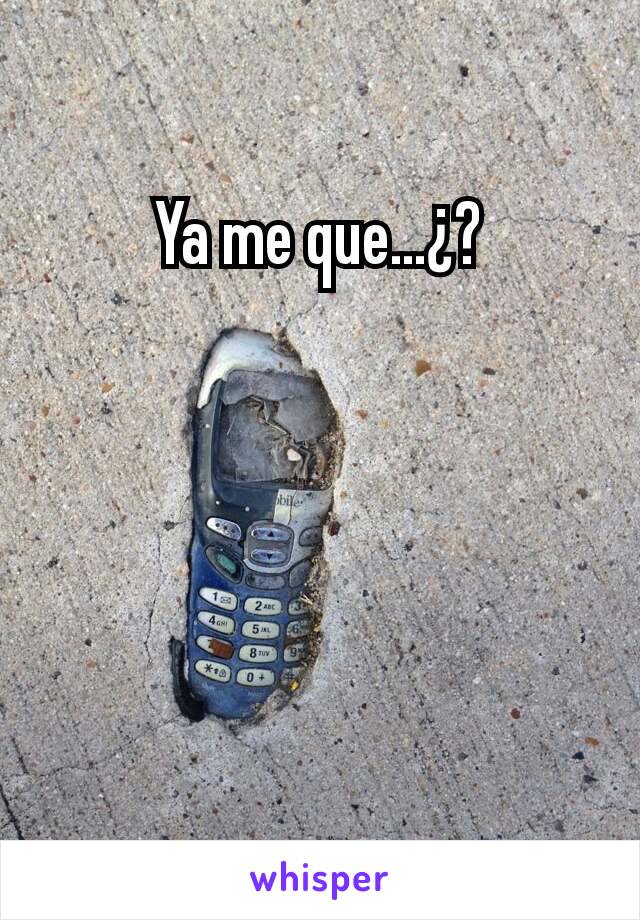 Ya me que...¿?