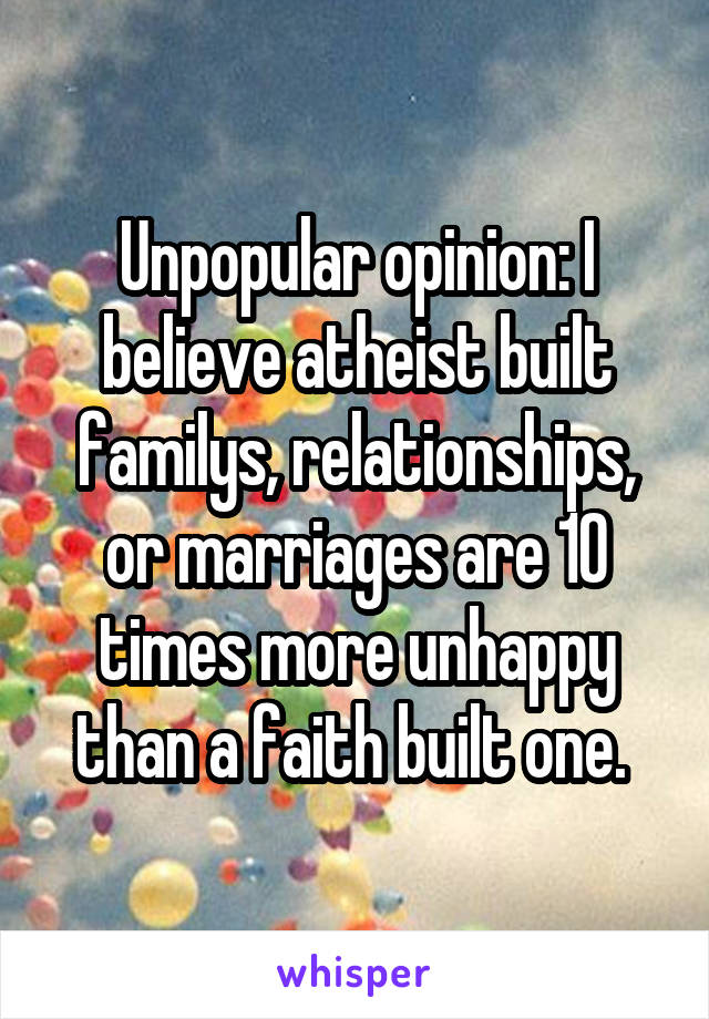 Unpopular opinion: I believe atheist built familys, relationships, or marriages are 10 times more unhappy than a faith built one. 