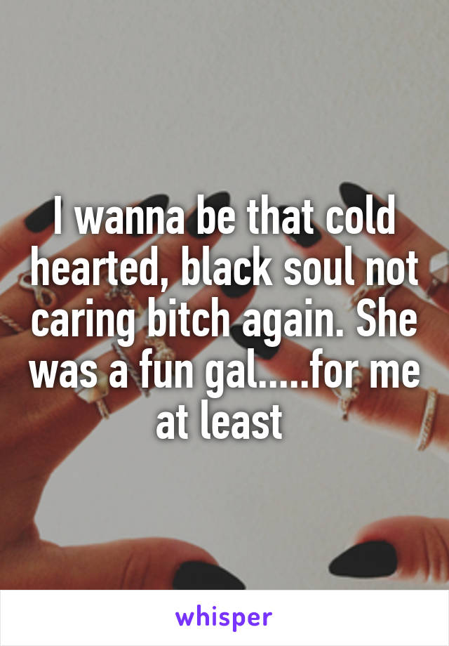 I wanna be that cold hearted, black soul not caring bitch again. She was a fun gal.....for me at least 