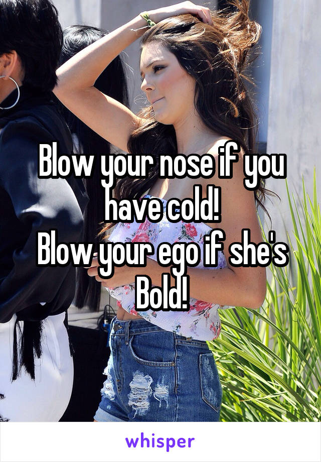 Blow your nose if you have cold!
Blow your ego if she's Bold!