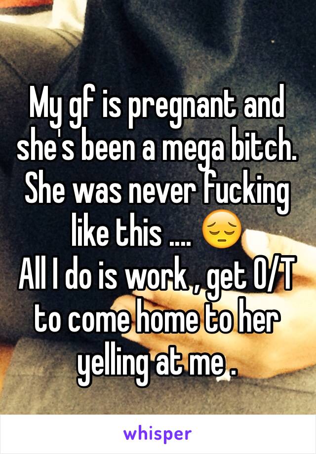 My gf is pregnant and she's been a mega bitch. She was never fucking like this .... 😔 
All I do is work , get O/T to come home to her yelling at me . 