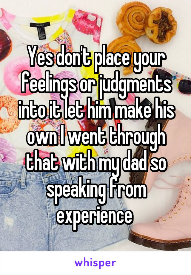 Yes don't place your feelings or judgments into it let him make his own I went through that with my dad so speaking from experience 