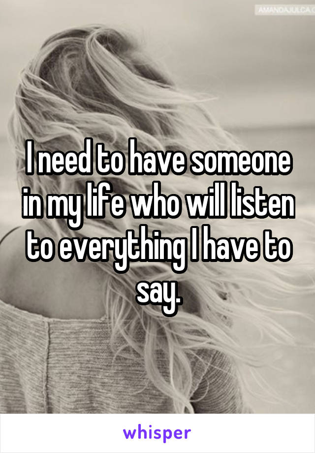 I need to have someone in my life who will listen to everything I have to say.