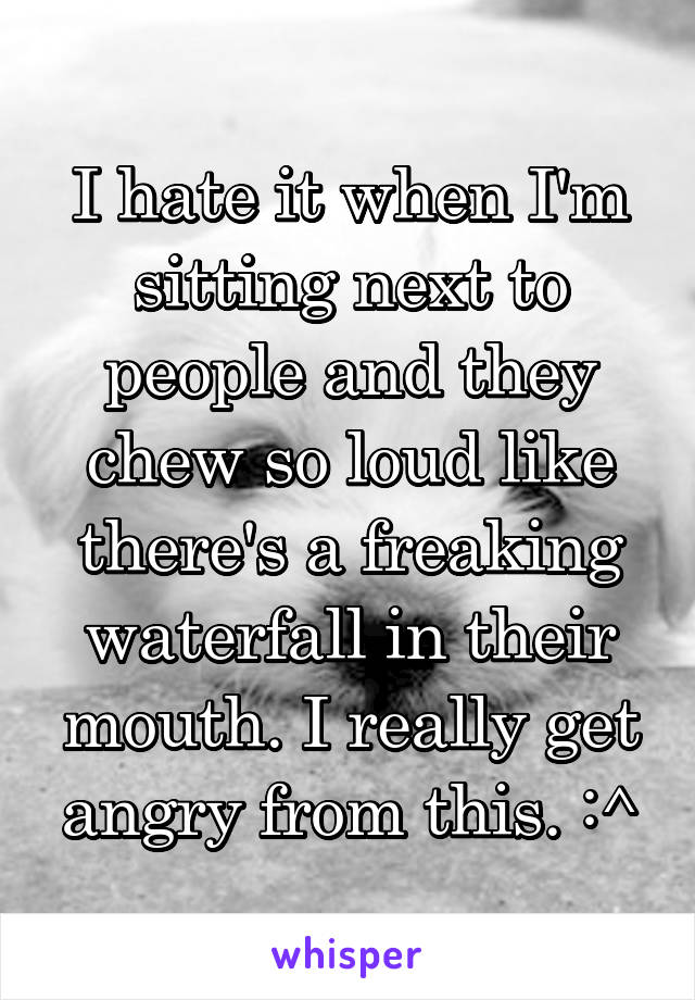 I hate it when I'm sitting next to people and they chew so loud like there's a freaking waterfall in their mouth. I really get angry from this. :^