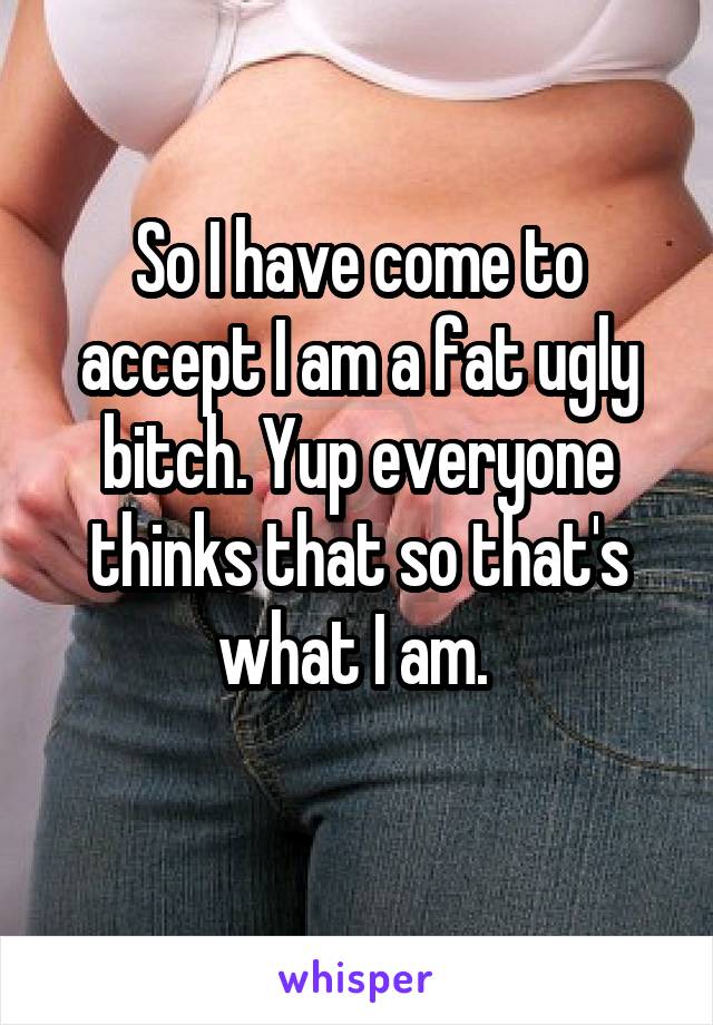 So I have come to accept I am a fat ugly bitch. Yup everyone thinks that so that's what I am. 
