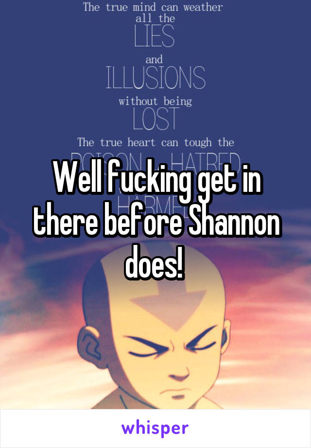 Well fucking get in there before Shannon does! 