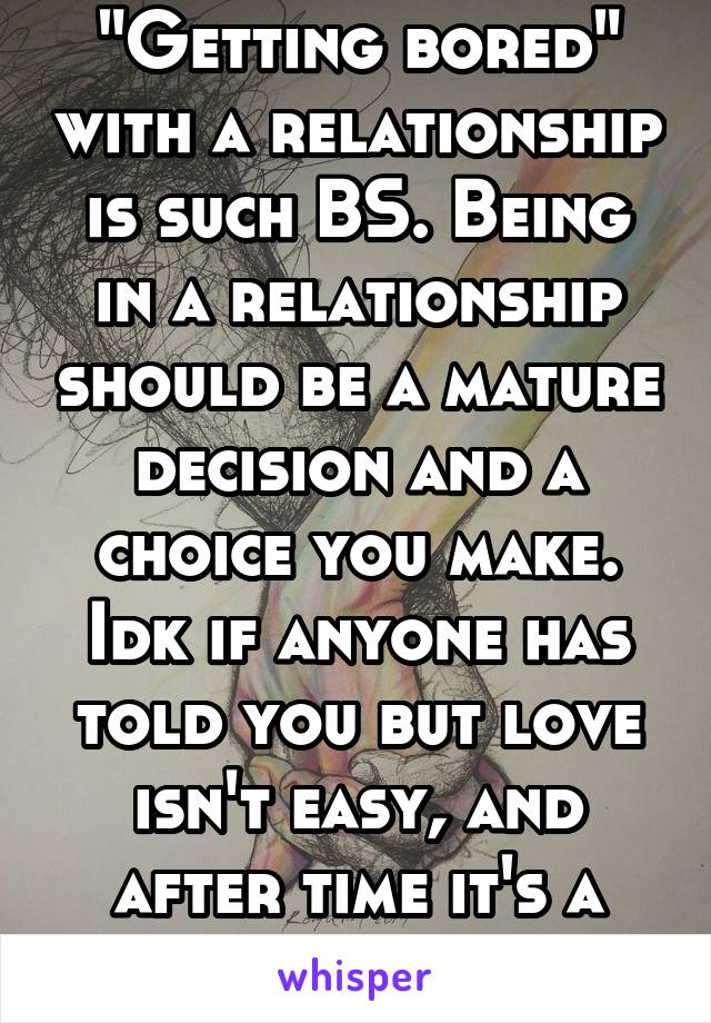 "Getting bored" with a relationship is such BS. Being in a relationship should be a mature decision and a choice you make. Idk if anyone has told you but love isn't easy, and after time it's a choice.