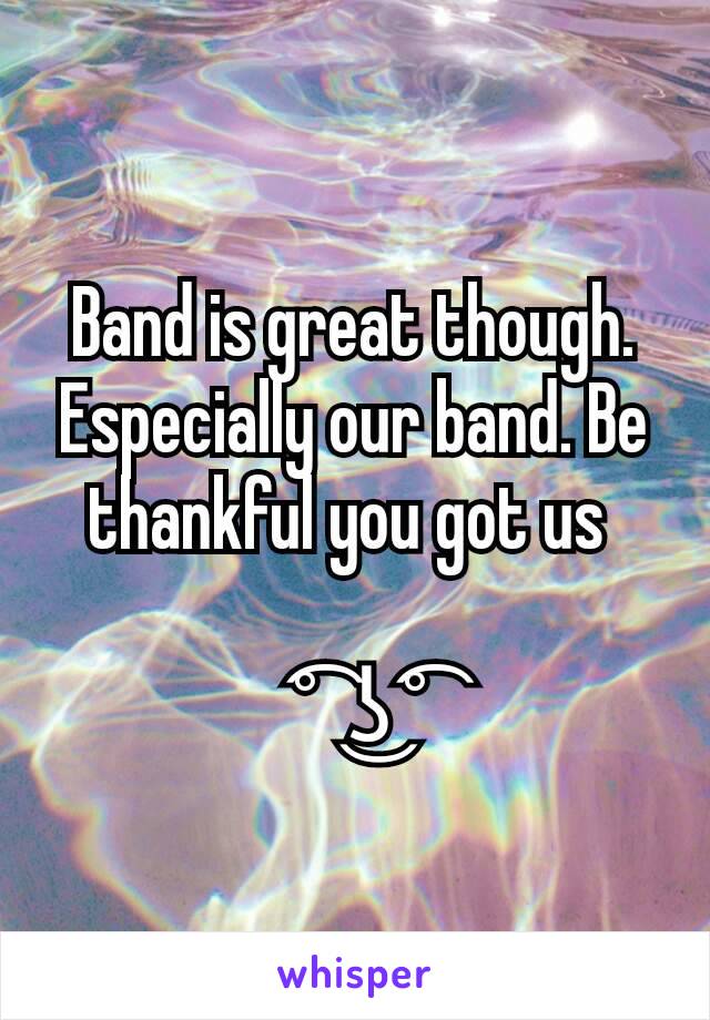 Band is great though. Especially our band. Be thankful you got us 

 ͡°  ͜ʖ ͡°