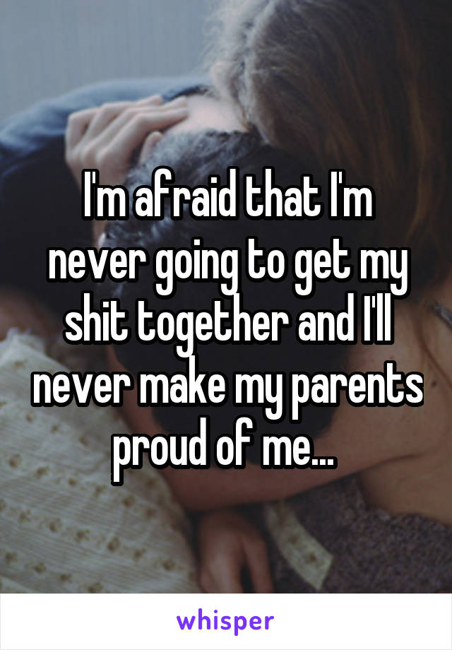 I'm afraid that I'm never going to get my shit together and I'll never make my parents proud of me... 