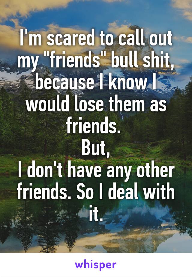 I'm scared to call out my "friends" bull shit, because I know I would lose them as friends. 
But,
I don't have any other friends. So I deal with it.
