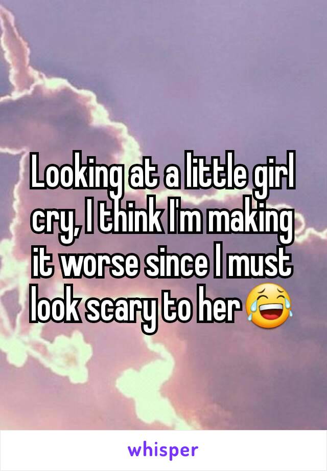 Looking at a little girl cry, I think I'm making it worse since I must look scary to her😂