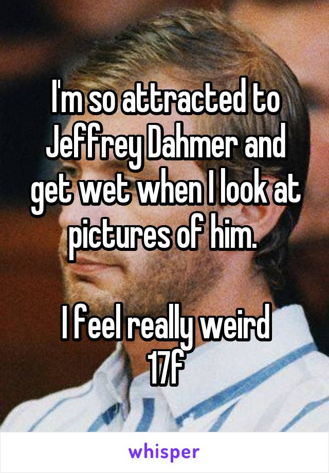 I'm so attracted to Jeffrey Dahmer and get wet when I look at pictures of him. 

I feel really weird
17f