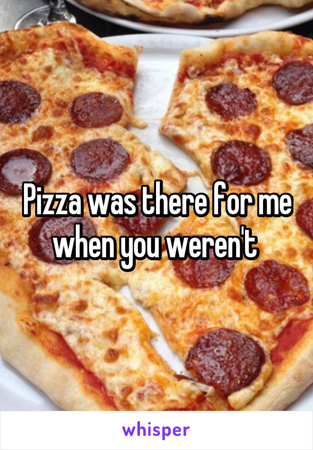 Pizza was there for me when you weren't 