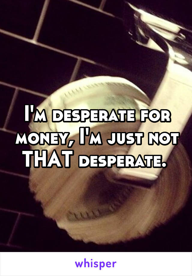 I'm desperate for money, I'm just not THAT desperate. 