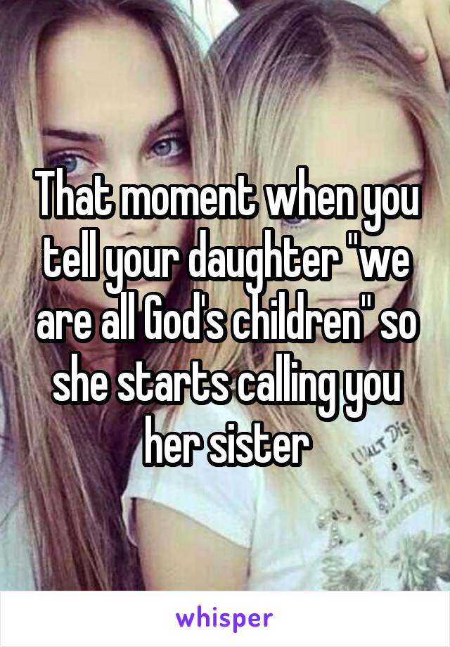 That moment when you tell your daughter "we are all God's children" so she starts calling you her sister