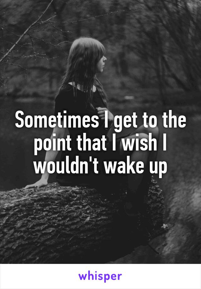 Sometimes I get to the point that I wish I wouldn't wake up